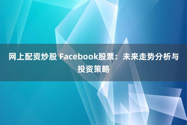 网上配资炒股 Facebook股票：未来走势分析与投资策略
