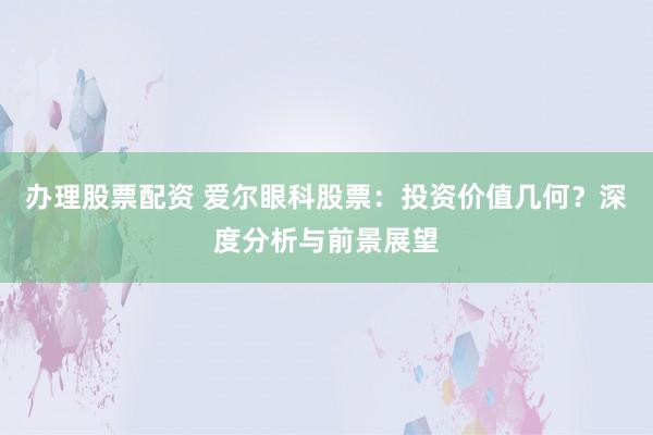 办理股票配资 爱尔眼科股票：投资价值几何？深度分析与前景展望