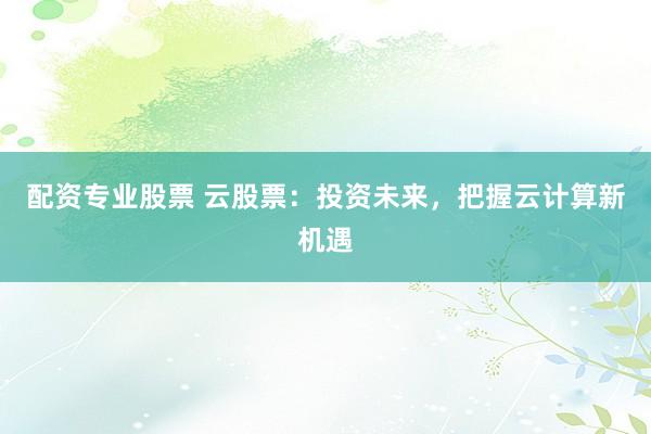 配资专业股票 云股票：投资未来，把握云计算新机遇