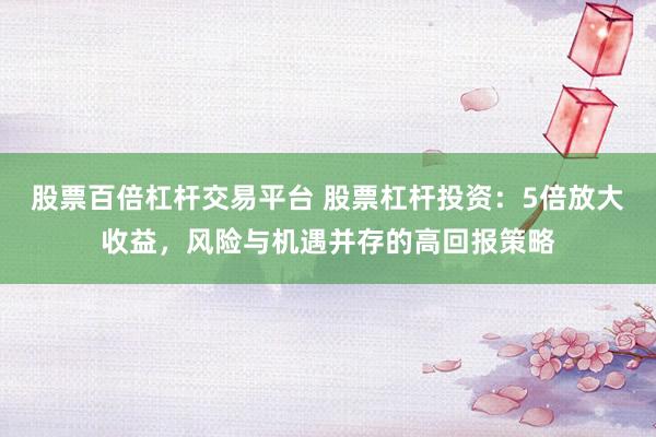 股票百倍杠杆交易平台 股票杠杆投资:5倍放大收益,风险与机遇并存的高回报策略