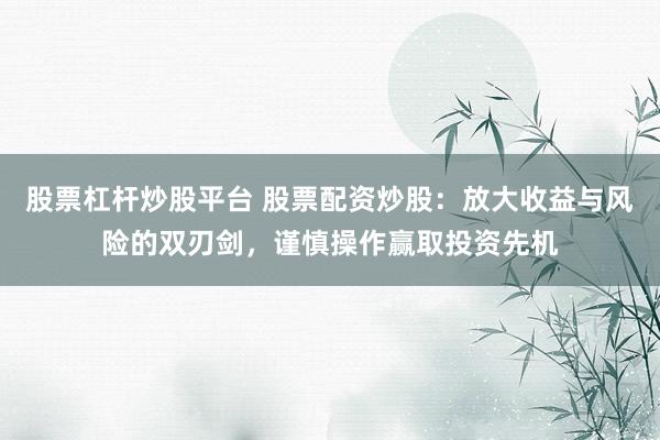 股票杠杆炒股平台 股票配资炒股：放大收益与风险的双刃剑，谨慎操作赢取投资先机