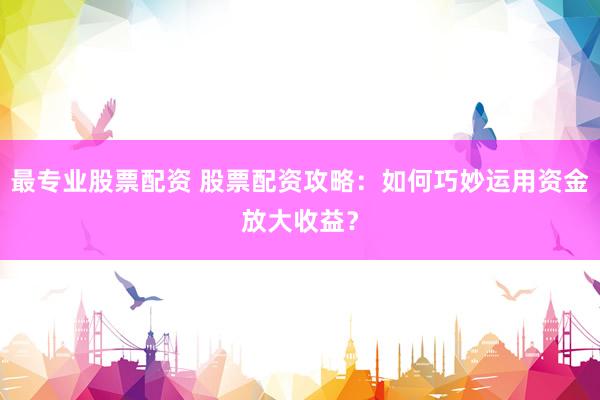 最专业股票配资 股票配资攻略：如何巧妙运用资金放大收益？