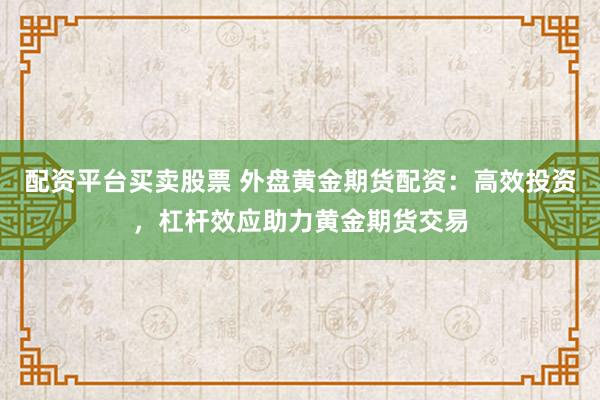 配资平台买卖股票 外盘黄金期货配资：高效投资，杠杆效应助力黄金期货交易