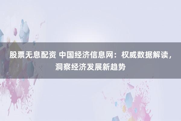 股票无息配资 中国经济信息网：权威数据解读，洞察经济发展新趋势
