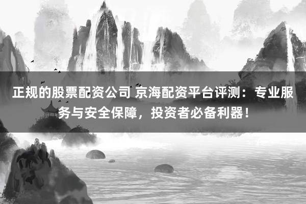 正规的股票配资公司 京海配资平台评测：专业服务与安全保障，投资者必备利器！