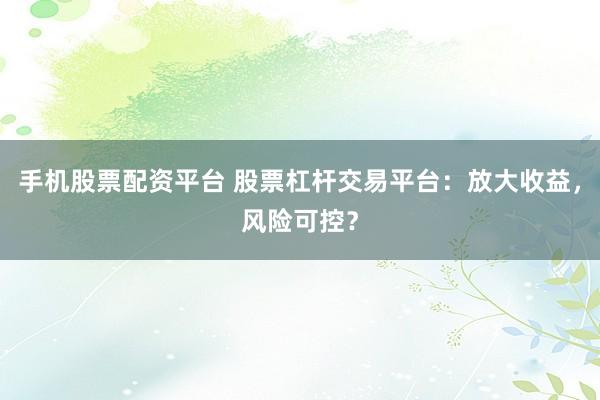 手机股票配资平台 股票杠杆交易平台：放大收益，风险可控？