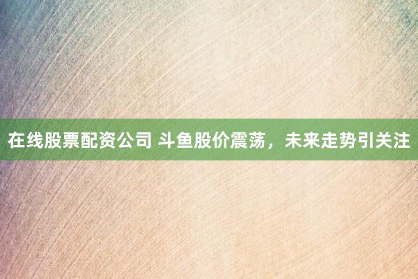 在线股票配资公司 斗鱼股价震荡，未来走势引关注