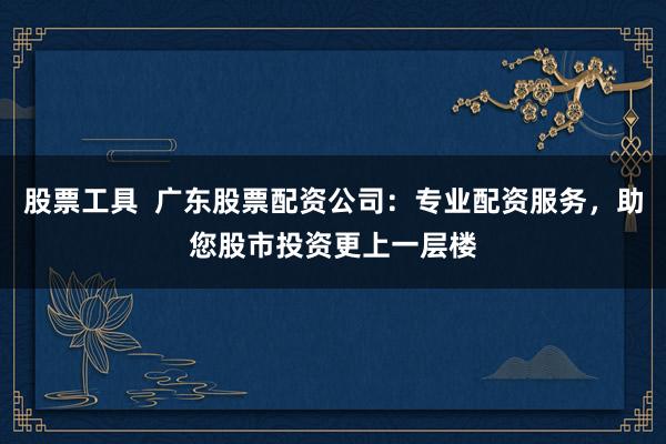 股票工具 广东股票配资公司:专业配资服务,助您股市投资更上一层楼