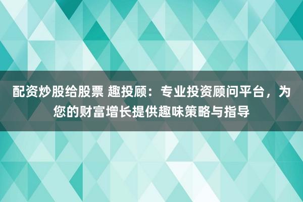 配资炒股给股票 趣投顾：专业投资顾问平台，为您的财富增长提供趣味策略与指导