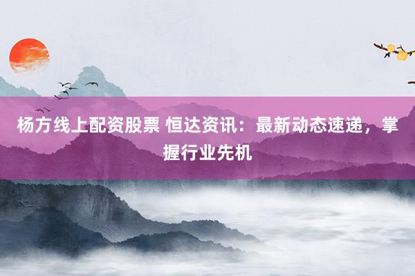 杨方线上配资股票 恒达资讯：最新动态速递，掌握行业先机