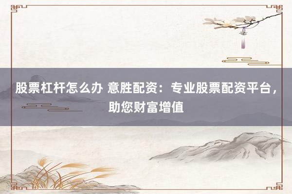 股票杠杆怎么办 意胜配资:专业股票配资平台,助您财富增值