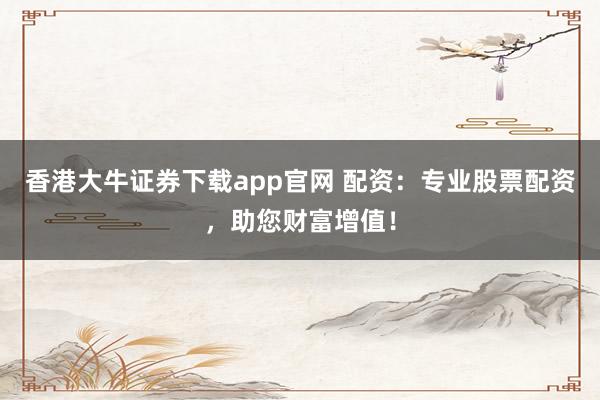 香港大牛证券下载app官网 配资:专业股票配资,助您财富增值!