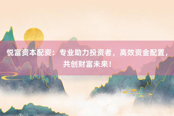 悦富资本配资：专业助力投资者，高效资金配置，共创财富未来！