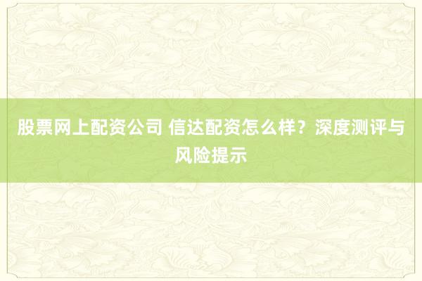 股票网上配资公司 信达配资怎么样？深度测评与风险提示