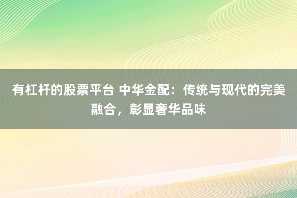 有杠杆的股票平台 中华金配：传统与现代的完美融合，彰显奢华品味