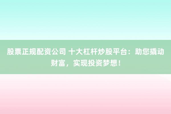 股票正规配资公司 十大杠杆炒股平台:助您撬动财富,实现投资梦想!