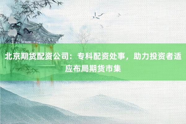 北京期货配资公司：专科配资处事，助力投资者适应布局期货市集