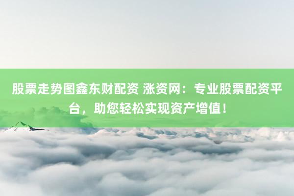 股票走势图鑫东财配资 涨资网：专业股票配资平台，助您轻松实现资产增值！