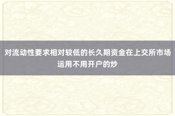 对流动性要求相对较低的长久期资金在上交所市场运用不用开户的炒
