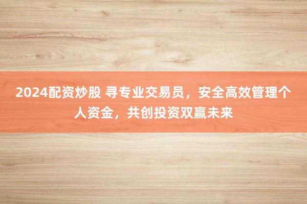 2024配资炒股 寻专业交易员，安全高效管理个人资金，共创投资双赢未来