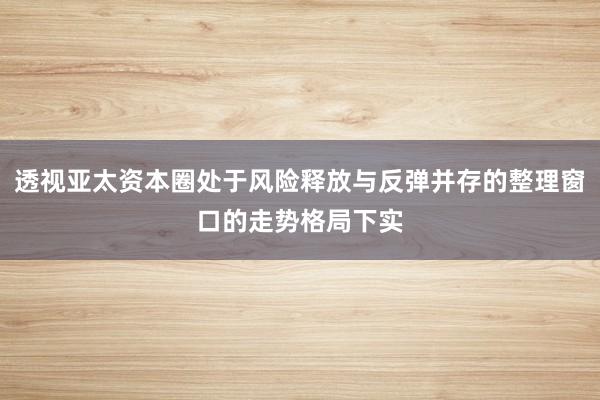 透视亚太资本圈处于风险释放与反弹并存的整理窗口的走势格局下实