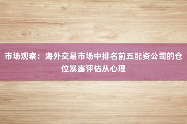 市场观察：海外交易市场中排名前五配资公司的仓位暴露评估从心理