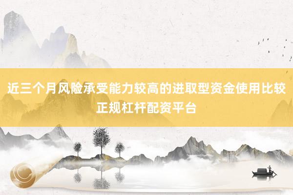 近三个月风险承受能力较高的进取型资金使用比较正规杠杆配资平台
