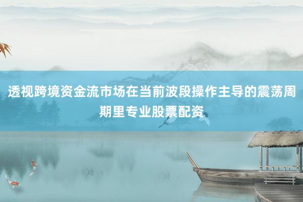 透视跨境资金流市场在当前波段操作主导的震荡周期里专业股票配资