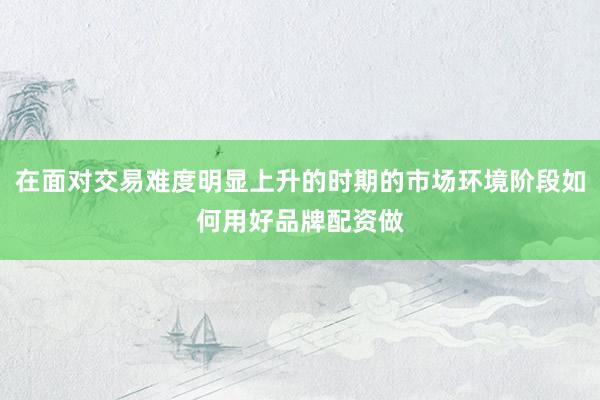 在面对交易难度明显上升的时期的市场环境阶段如何用好品牌配资做