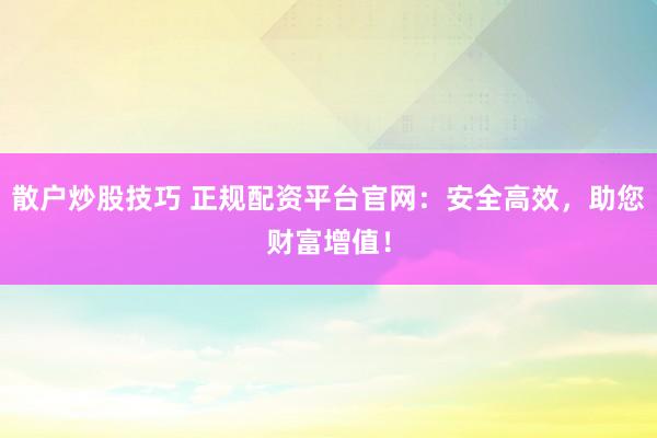 散户炒股技巧 正规配资平台官网：安全高效，助您财富增值！