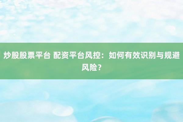 炒股股票平台 配资平台风控：如何有效识别与规避风险？