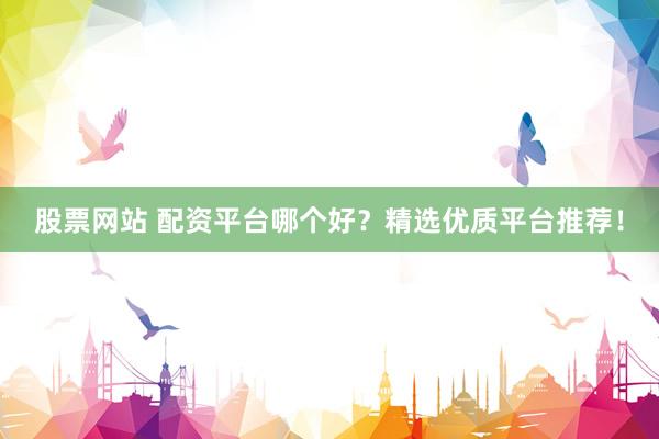 股票网站 配资平台哪个好？精选优质平台推荐！