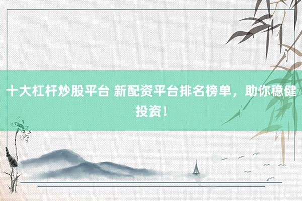 十大杠杆炒股平台 新配资平台排名榜单，助你稳健投资！