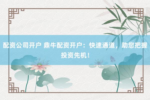 配资公司开户 鼎牛配资开户：快速通道，助您把握投资先机！