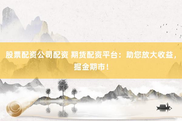 股票配资公司配资 期货配资平台：助您放大收益，掘金期市！