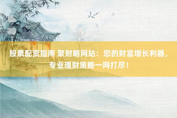 股票配资指南 聚财略网站：您的财富增长利器，专业理财策略一网打尽！
