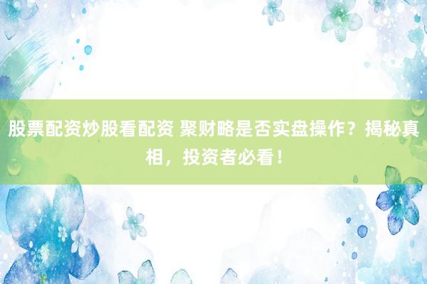 股票配资炒股看配资 聚财略是否实盘操作？揭秘真相，投资者必看！