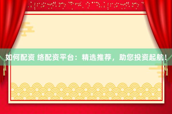如何配资 络配资平台：精选推荐，助您投资起航！