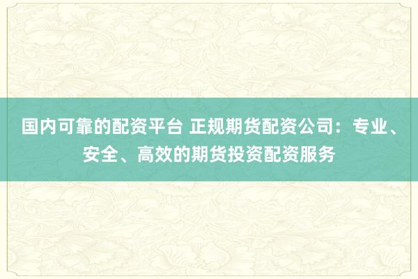 国内可靠的配资平台 正规期货配资公司：专业、安全、高效的期货投资配资服务