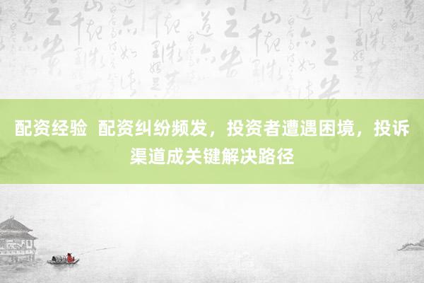 配资经验  配资纠纷频发，投资者遭遇困境，投诉渠道成关键解决路径
