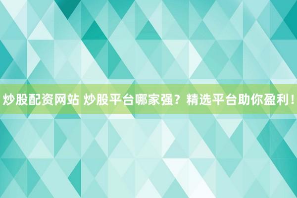 炒股配资网站 炒股平台哪家强？精选平台助你盈利！