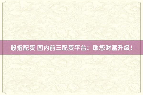 股指配资 国内前三配资平台：助您财富升级！