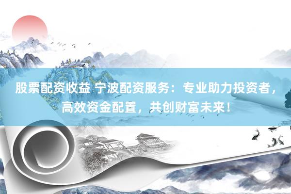股票配资收益 宁波配资服务：专业助力投资者，高效资金配置，共创财富未来！
