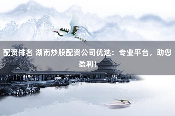 配资排名 湖南炒股配资公司优选：专业平台，助您盈利！