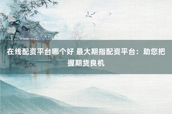 在线配资平台哪个好 最大期指配资平台：助您把握期货良机