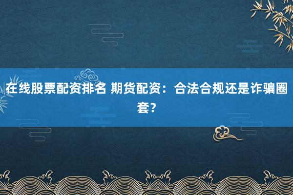 在线股票配资排名 期货配资:合法合规还是诈骗圈套?