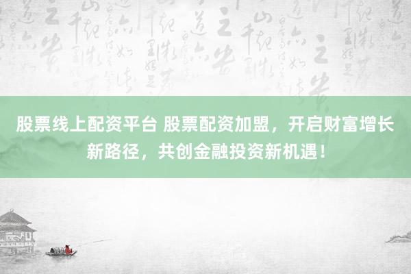 股票线上配资平台 股票配资加盟，开启财富增长新路径，共创金融投资新机遇！