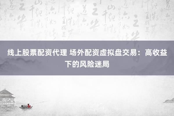 线上股票配资代理 场外配资虚拟盘交易：高收益下的风险迷局