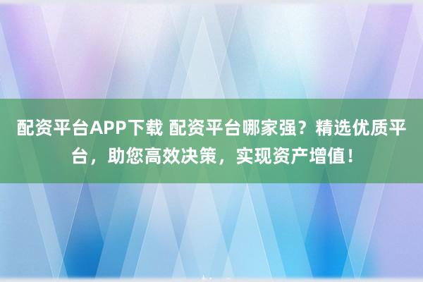 配资平台APP下载 配资平台哪家强?精选优质平台,助您高效决策,实现资产增值!