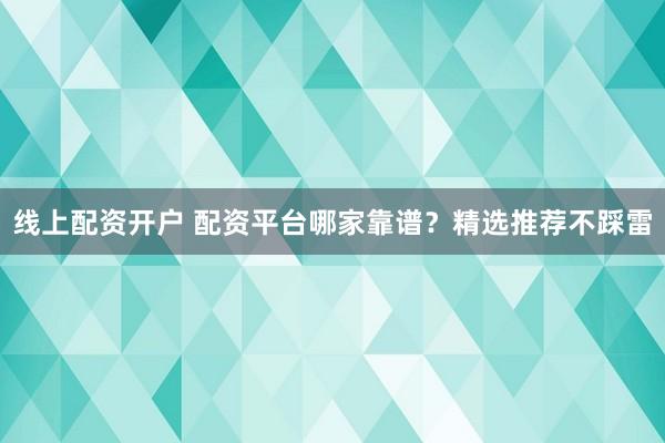 线上配资开户 配资平台哪家靠谱？精选推荐不踩雷